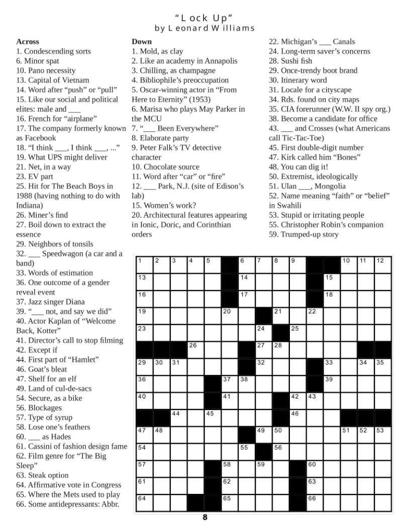 Across 1. Condescending sorts  6. Minor spat  10. Pano necessity  13. Capital of Vietnam  14. Word after “push” or “pull” 15. Like our social and political elites: male and  16. French for “airplane”  17. The company formerly known as Facebook  18, “I think __, T think _,..” 19. What UPS might deliver  21. Net,in a way  23, EV part  25. Hit for The Beach Boys in 1988 (having nothing to do with Indiana)  26. Miner’s find  27. Boil down to extract the essence  29. Neighbors of tonsils  32. __ Speedwagon (a carand a band)  33. Words of estimation  36. One outcome of a gender reveal event  37. Jazz singer Diana  39.“__ not, and say we did” 40. Actor Kaplan of “Welcome Back, Kotter”  41. Director’s call to stop filming 42. Except if  4. First part of “Hamlet”  46. Goa’s bleat  47. Shelf for an elf  49, Land of cul-de-sacs  54. Secure, as a bike  56. Blockages  57. Type of syrup  58. Lose one’s feathers 60.__as Hades  61. Cassini of fashion design fame 62. Film genre for “The Big Sleep”  63. Steak option  64. Affirmative vote in Congress 65. Where the Mets used to play 66. Some antidepressants: Abbr.  “Lock Up”  by L eonard W illiams  Down 1. Mold, as clay  2. Like an academy in Annapolis 3. Chilling, as champagne  4. Bibliophile’s preoccupation  5. Oscar-winning actor in “From Here to Eternity” (1953)  6. Marisa who plays May Parker in the MCU  7.__ Been Everywhere”  8. Elaborate party  9. Peter Falk’s TV detective character  10. Chocolate source  11. Word after “car” or “fire” 12. __ Park, N.J. (site of Edison’s lab)  15. Women’’s work?  20. Architectural features appearing in lonic, Doric, and Corinthian orders  Michigan’s __ Canals Long-term saver’s concerns  Sushi fish  . Once-trendy boot brand  . Itinerary word  31. Locale for a cityscape  Rds. found on city maps  35. CIA forerunner (W.W. II spy org.) 38. Become a candidate for office 43.__ and Crosses (what Americans call Tic-Tac-Toe)  45. First double-digit number  47. Kirk called him “Bones”  48. You can dig it!  50. Extremist, ideologically  51. Ulan __, Mongolia  52 Name meaning “faith” or “belief” in Swahili  53. Stupid or irritating people  55. Christopher Robin’s companion 59. Trumped-up story  T Gl BN BN E (N N 3 = 7 15 76 7 T8 i 20 77 22 7 24 75 3 77 |28  29 130 |31 3 3 34135 3% 37|38 €3 70 i 77 (43  @ 45 0 47 |48 75 (50 51 52 [53 52 55 56 57 & 59 50 61 52 53 57 3 5  